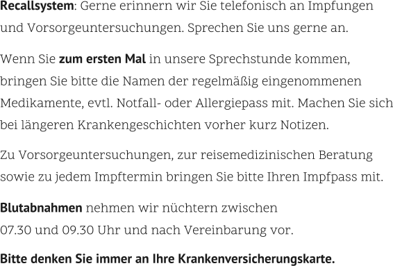 Recallsystem: Gerne erinnern wir Sie telefonisch an Impfungen  und Vorsorgeuntersuchungen. Sprechen Sie uns gerne an.    Wenn Sie zum ersten Mal in unsere Sprechstunde kommen,  bringen Sie bitte die Namen der regelmäßig eingenommenen Medikamente, evtl. Notfall- oder Allergiepass mit. Machen Sie sich bei längeren Krankengeschichten vorher kurz Notizen.    Zu Vorsorgeuntersuchungen, zur reisemedizinischen Beratung sowie zu jedem Impftermin bringen Sie bitte Ihren Impfpass mit.    Blutabnahmen nehmen wir nüchtern zwischen 07.30 und 09.30 Uhr und nach Vereinbarung vor.    Bitte denken Sie immer an Ihre Krankenversicherungskarte.
